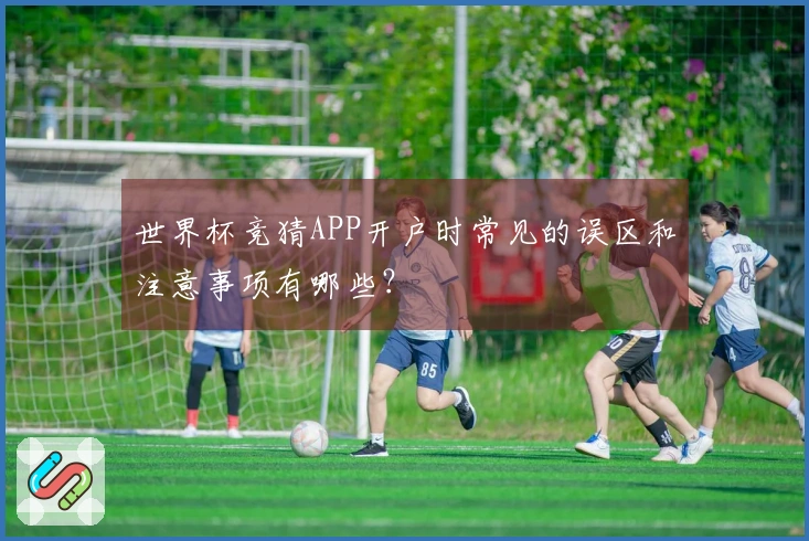 世界杯竞猜APP开户时常见的误区和注意事项有哪些？